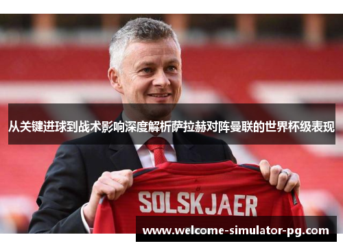 从关键进球到战术影响深度解析萨拉赫对阵曼联的世界杯级表现
