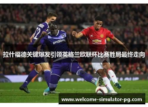 拉什福德关键爆发引领英格兰欧联杯比赛胜局最终走向 拉什福德关键爆发引领英格兰欧联杯比赛胜局最终走向
