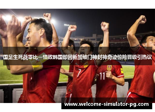 国足生死战零比一惜败韩国却因新加坡门神封神奇迹惊险晋级引热议 国足生死战零比一惜败韩国却因新加坡门神封神奇迹惊险晋级引热议