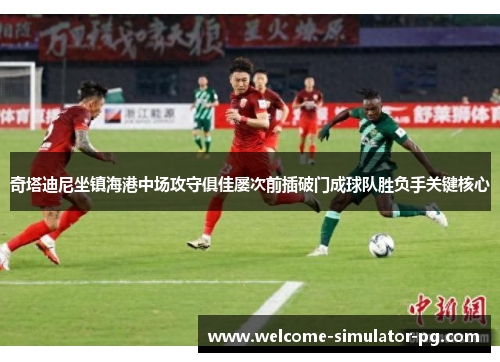奇塔迪尼坐镇海港中场攻守俱佳屡次前插破门成球队胜负手关键核心 奇塔迪尼坐镇海港中场攻守俱佳屡次前插破门成球队胜负手关键核心