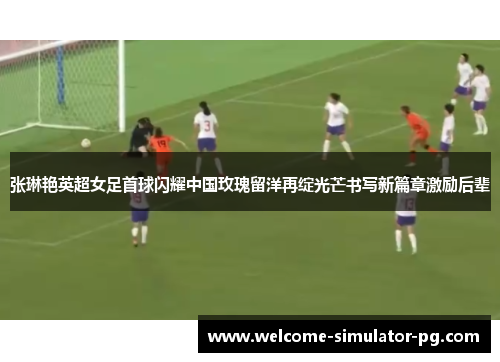 张琳艳英超女足首球闪耀中国玫瑰留洋再绽光芒书写新篇章激励后辈