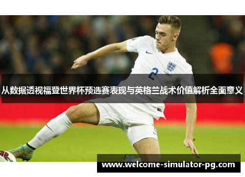 从数据透视福登世界杯预选赛表现与英格兰战术价值解析全面意义 从数据透视福登世界杯预选赛表现与英格兰战术价值解析全面意义